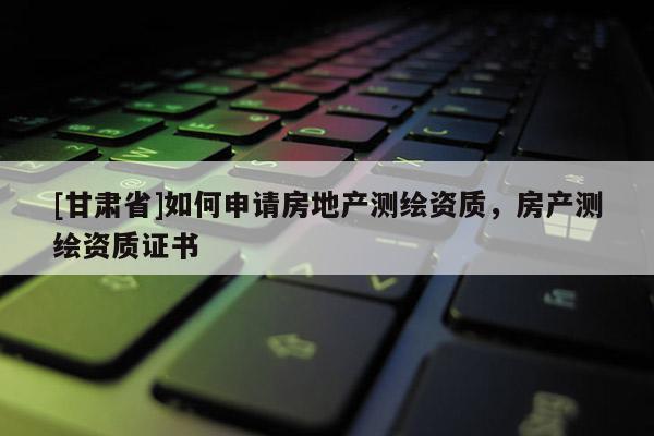 [甘肃省]如何申请房地产测绘资质，房产测绘资质证书