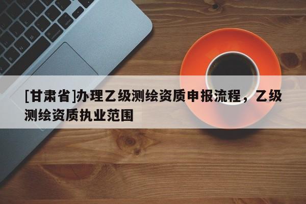 [甘肃省]办理乙级测绘资质申报流程，乙级测绘资质执业范围