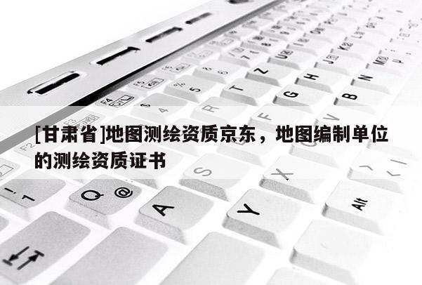 [甘肃省]地图测绘资质京东，地图编制单位的测绘资质证书