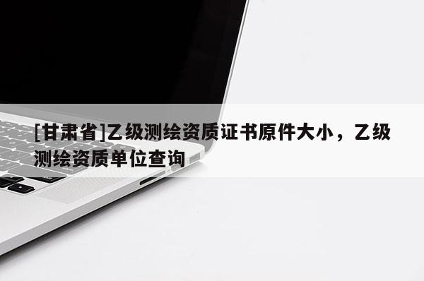 [甘肃省]乙级测绘资质证书原件大小，乙级测绘资质单位查询