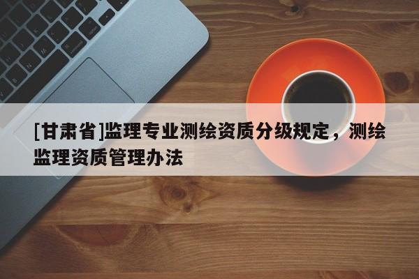 [甘肃省]监理专业测绘资质分级规定，测绘监理资质管理办法