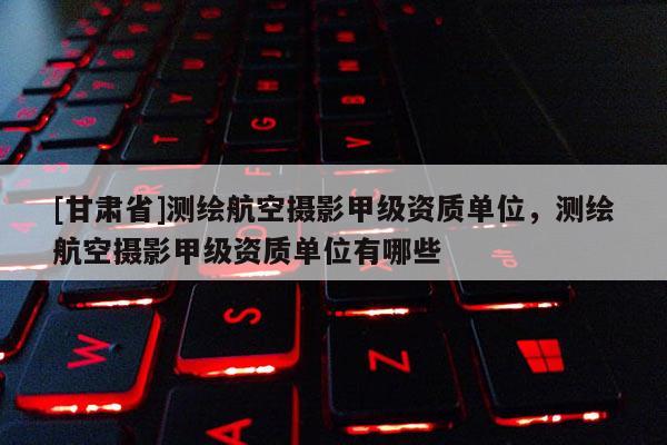 [甘肃省]测绘航空摄影甲级资质单位，测绘航空摄影甲级资质单位有哪些