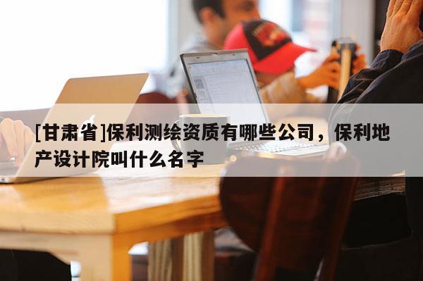 [甘肃省]保利测绘资质有哪些公司，保利地产设计院叫什么名字