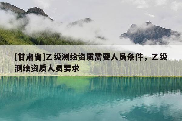 [甘肃省]乙级测绘资质需要人员条件，乙级测绘资质人员要求