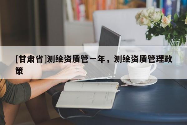 [甘肃省]测绘资质管一年，测绘资质管理政策