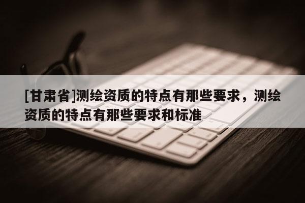 [甘肃省]测绘资质的特点有那些要求，测绘资质的特点有那些要求和标准