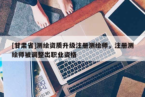 [甘肃省]测绘资质升级注册测绘师，注册测绘师被调整出职业资格