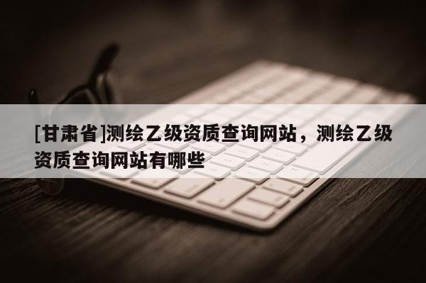 [甘肃省]测绘乙级资质查询网站，测绘乙级资质查询网站有哪些
