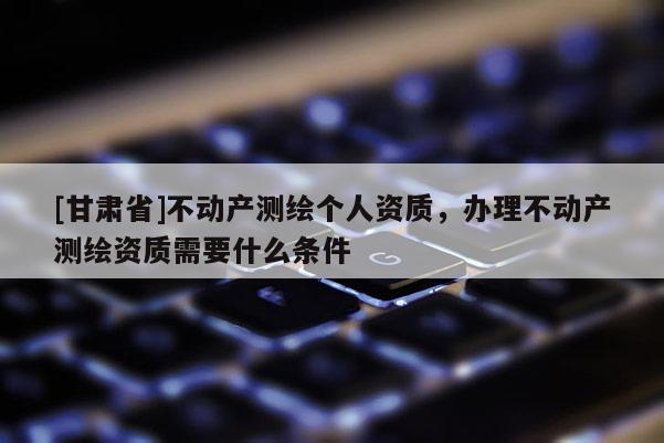 [甘肃省]不动产测绘个人资质，办理不动产测绘资质需要什么条件