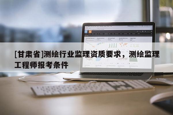 [甘肃省]测绘行业监理资质要求，测绘监理工程师报考条件