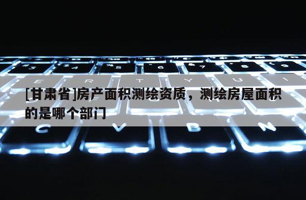 [甘肃省]房产面积测绘资质，测绘房屋面积的是哪个部门