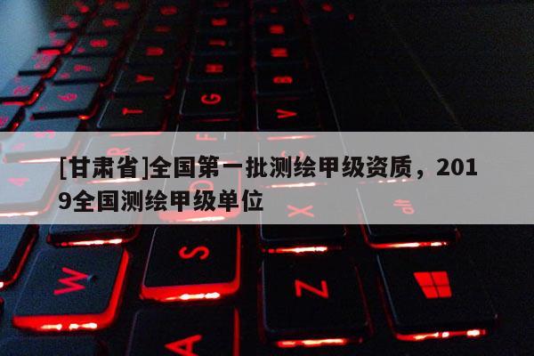 [甘肃省]全国第一批测绘甲级资质，2019全国测绘甲级单位