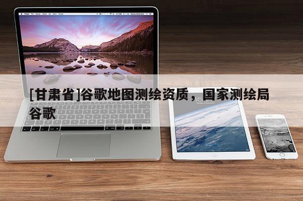 [甘肃省]谷歌地图测绘资质，国家测绘局 谷歌
