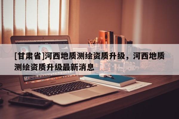 [甘肃省]河西地质测绘资质升级，河西地质测绘资质升级最新消息
