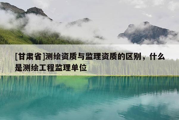 [甘肃省]测绘资质与监理资质的区别，什么是测绘工程监理单位