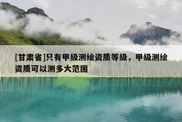 [甘肃省]只有甲级测绘资质等级，甲级测绘资质可以测多大范围