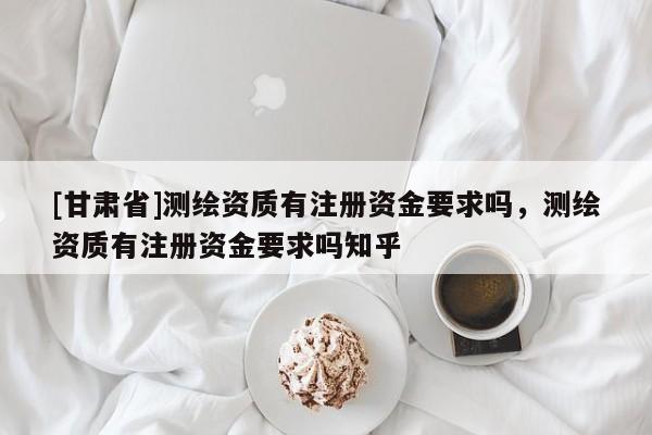 [甘肃省]测绘资质有注册资金要求吗，测绘资质有注册资金要求吗知乎