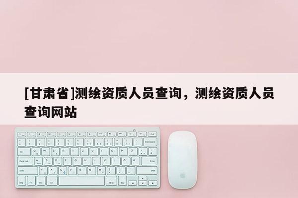 [甘肃省]测绘资质人员查询，测绘资质人员查询网站