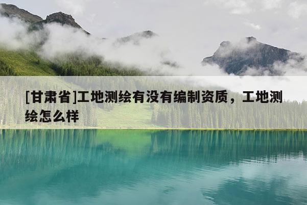 [甘肃省]工地测绘有没有编制资质，工地测绘怎么样