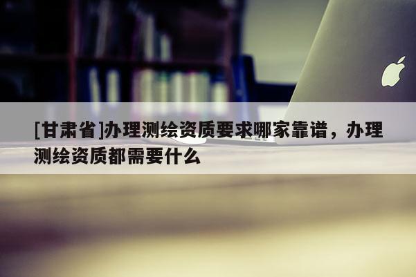 [甘肃省]办理测绘资质要求哪家靠谱，办理测绘资质都需要什么
