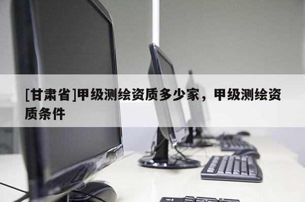 [甘肃省]甲级测绘资质多少家，甲级测绘资质条件