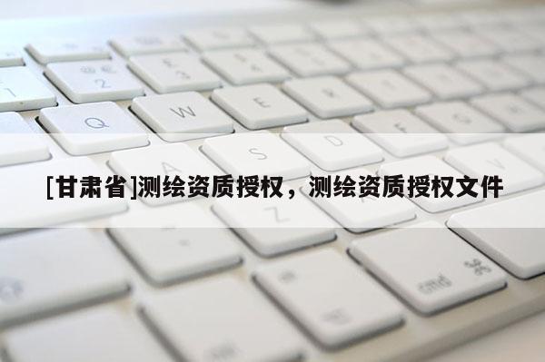 [甘肃省]测绘资质授权，测绘资质授权文件