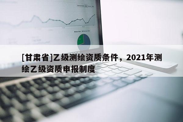 [甘肃省]乙级测绘资质条件，2021年测绘乙级资质申报制度