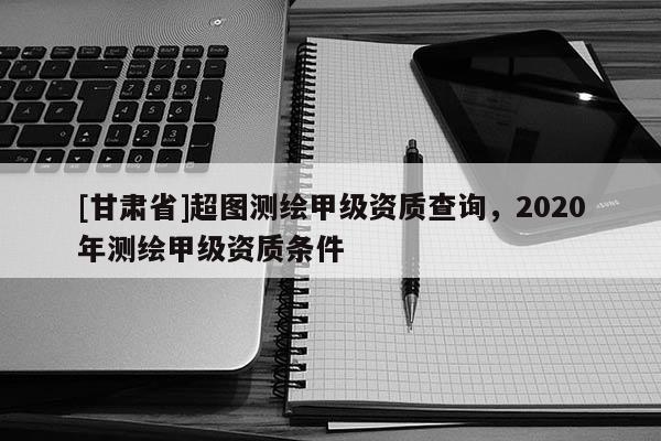 [甘肃省]超图测绘甲级资质查询，2020年测绘甲级资质条件