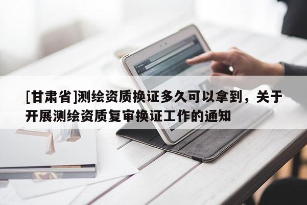[甘肃省]测绘资质换证多久可以拿到，关于开展测绘资质复审换证工作的通知