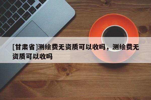 [甘肃省]测绘费无资质可以收吗，测绘费无资质可以收吗