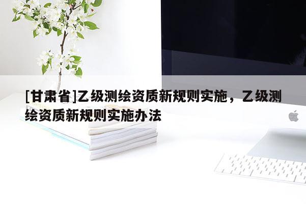 [甘肃省]乙级测绘资质新规则实施，乙级测绘资质新规则实施办法