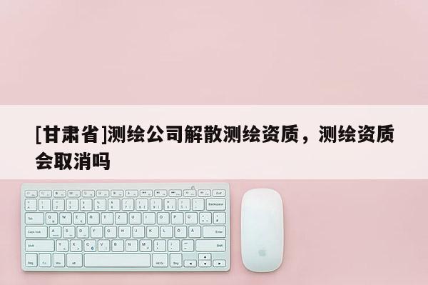 [甘肃省]测绘公司解散测绘资质，测绘资质会取消吗