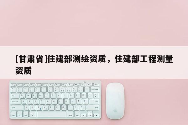 [甘肃省]住建部测绘资质，住建部工程测量资质