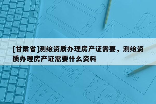[甘肃省]测绘资质办理房产证需要，测绘资质办理房产证需要什么资料