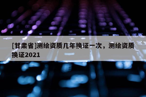 [甘肃省]测绘资质几年换证一次，测绘资质换证2021