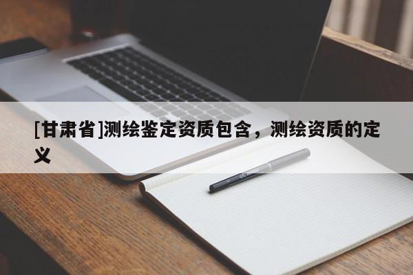 [甘肃省]测绘鉴定资质包含，测绘资质的定义