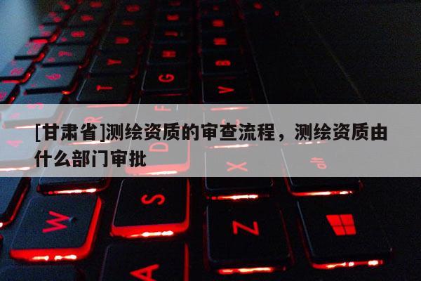[甘肃省]测绘资质的审查流程，测绘资质由什么部门审批