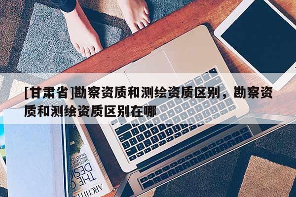 [甘肃省]勘察资质和测绘资质区别，勘察资质和测绘资质区别在哪