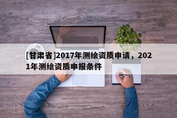 [甘肃省]2017年测绘资质申请，2021年测绘资质申报条件