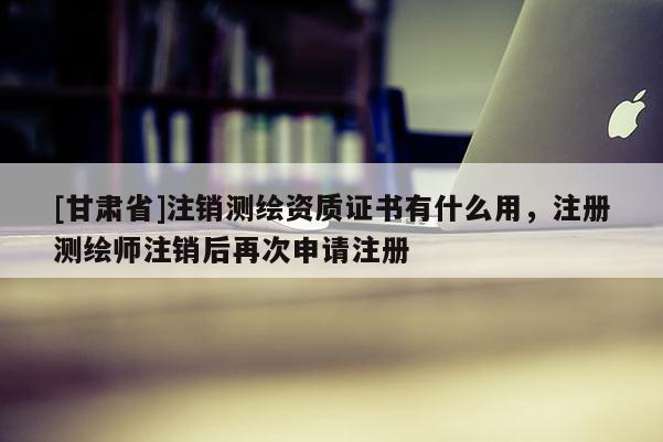 [甘肃省]注销测绘资质证书有什么用，注册测绘师注销后再次申请注册
