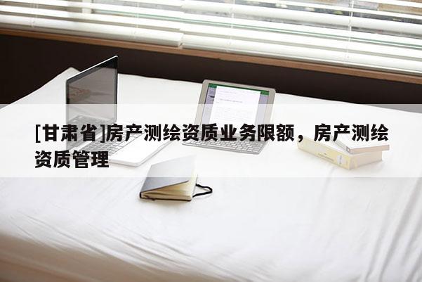 [甘肃省]房产测绘资质业务限额，房产测绘资质管理