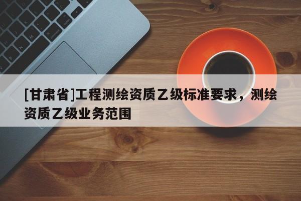 [甘肃省]工程测绘资质乙级标准要求，测绘资质乙级业务范围
