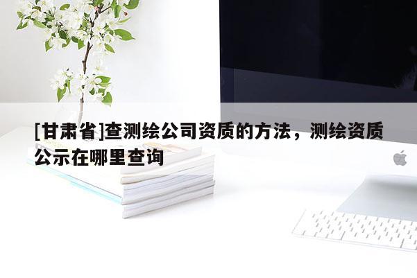 [甘肃省]查测绘公司资质的方法，测绘资质公示在哪里查询