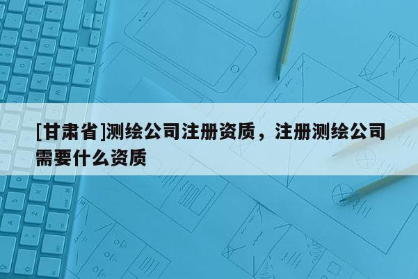 [甘肃省]测绘公司注册资质，注册测绘公司需要什么资质