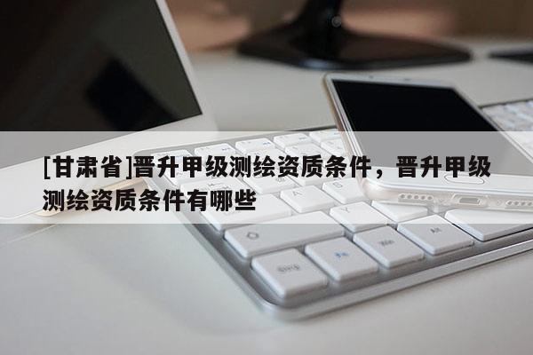 [甘肃省]晋升甲级测绘资质条件，晋升甲级测绘资质条件有哪些