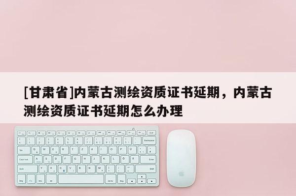 [甘肃省]内蒙古测绘资质证书延期，内蒙古测绘资质证书延期怎么办理