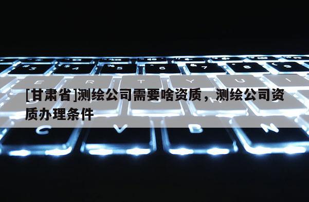 [甘肃省]测绘公司需要啥资质，测绘公司资质办理条件