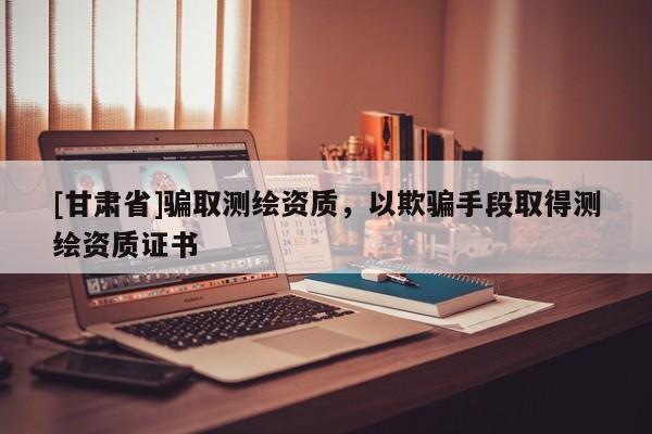 [甘肃省]骗取测绘资质，以欺骗手段取得测绘资质证书