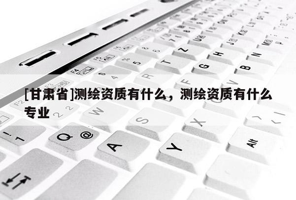 [甘肃省]测绘资质有什么，测绘资质有什么专业