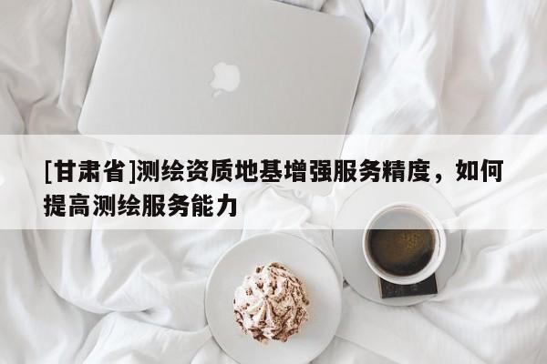 [甘肃省]测绘资质地基增强服务精度，如何提高测绘服务能力